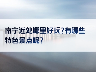 南宁近处哪里好玩？有哪些特色景点呢？