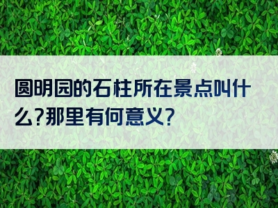 圆明园的石柱所在景点叫什么？那里有何意义？
