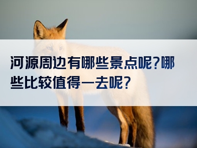 河源周边有哪些景点呢？哪些比较值得一去呢？