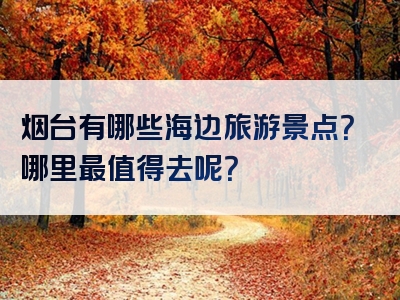 烟台有哪些海边旅游景点？哪里最值得去呢？