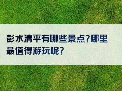 彭水清平有哪些景点？哪里最值得游玩呢？