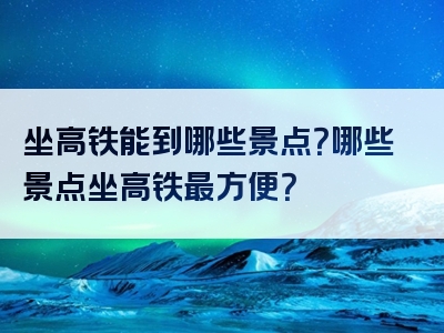 坐高铁能到哪些景点？哪些景点坐高铁最方便？