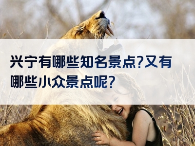 兴宁有哪些知名景点？又有哪些小众景点呢？