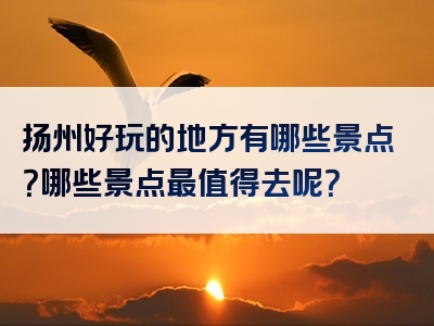 扬州好玩的地方有哪些景点？哪些景点最值得去呢？
