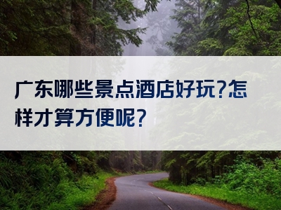 广东哪些景点酒店好玩？怎样才算方便呢？