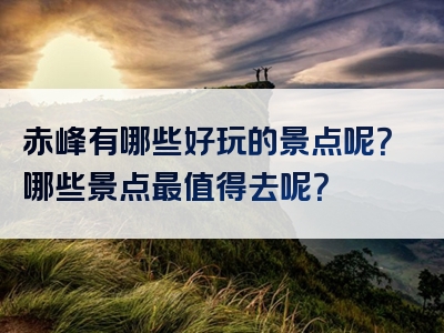 赤峰有哪些好玩的景点呢？哪些景点最值得去呢？