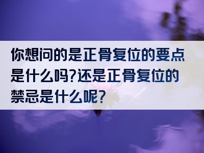 你想问的是正骨复位的要点是什么吗？还是正骨复位的禁忌是什么呢？