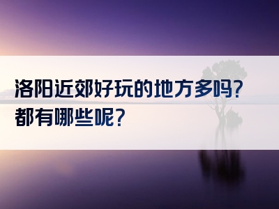 洛阳近郊好玩的地方多吗？都有哪些呢？