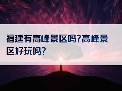 福建有高峰景区吗？高峰景区好玩吗？