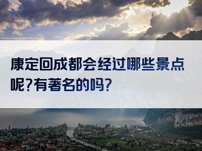 康定回成都会经过哪些景点呢？有著名的吗？