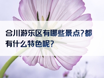 合川游乐区有哪些景点？都有什么特色呢？