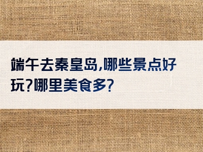 端午去秦皇岛，哪些景点好玩？哪里美食多？