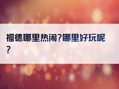 福德哪里热闹？哪里好玩呢？