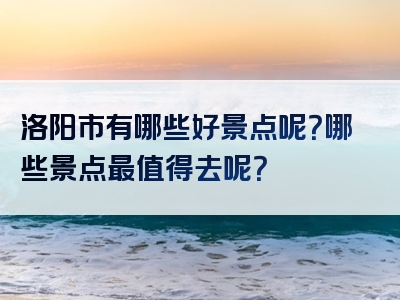 洛阳市有哪些好景点呢？哪些景点最值得去呢？