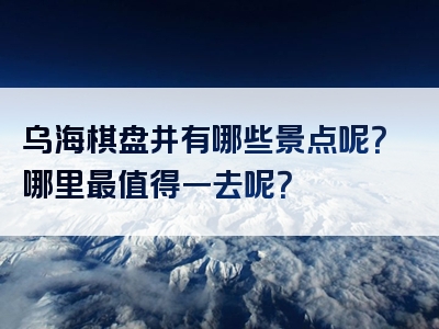 乌海棋盘井有哪些景点呢？哪里最值得一去呢？