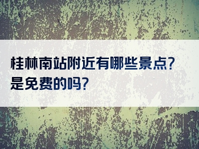 桂林南站附近有哪些景点？是免费的吗？