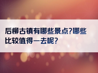 后柳古镇有哪些景点？哪些比较值得一去呢？
