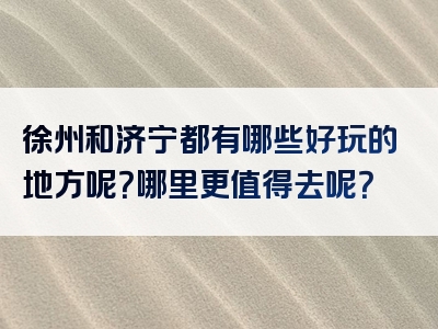 徐州和济宁都有哪些好玩的地方呢？哪里更值得去呢？