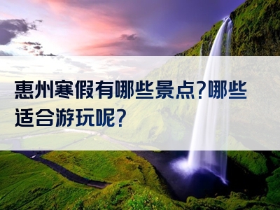 惠州寒假有哪些景点？哪些适合游玩呢？
