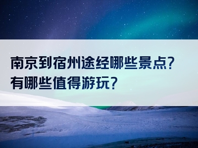 南京到宿州途经哪些景点？有哪些值得游玩？