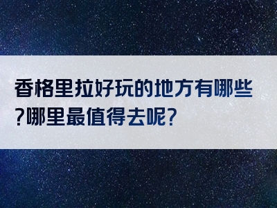 香格里拉好玩的地方有哪些？哪里最值得去呢？