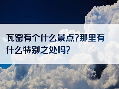 瓦窑有个什么景点？那里有什么特别之处吗？