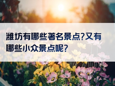 潍坊有哪些著名景点？又有哪些小众景点呢？