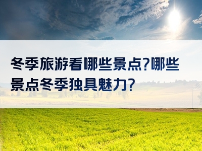冬季旅游看哪些景点？哪些景点冬季独具魅力？