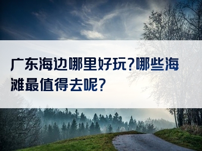 广东海边哪里好玩？哪些海滩最值得去呢？