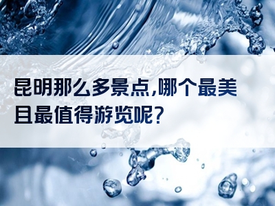 昆明那么多景点，哪个最美且最值得游览呢？