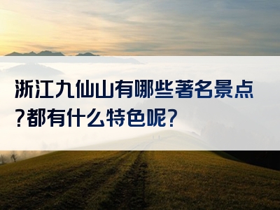 浙江九仙山有哪些著名景点？都有什么特色呢？