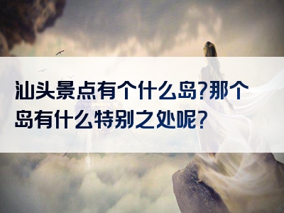 汕头景点有个什么岛？那个岛有什么特别之处呢？