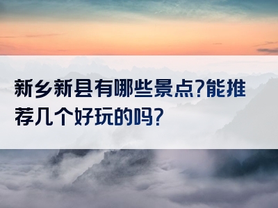 新乡新县有哪些景点？能推荐几个好玩的吗？