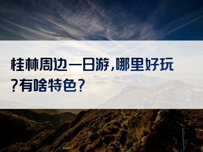 桂林周边一日游，哪里好玩？有啥特色？