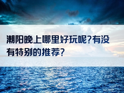 潮阳晚上哪里好玩呢？有没有特别的推荐？