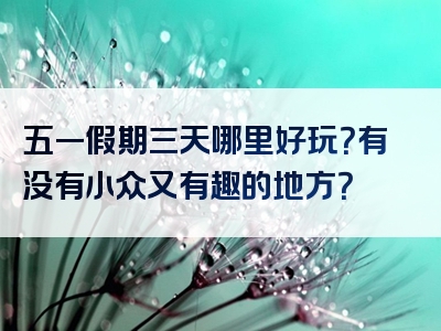 五一假期三天哪里好玩？有没有小众又有趣的地方？