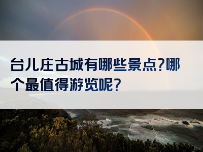 台儿庄古城有哪些景点？哪个最值得游览呢？