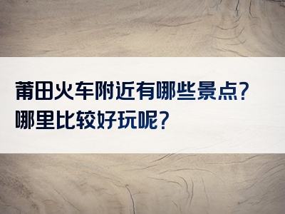莆田火车附近有哪些景点？哪里比较好玩呢？