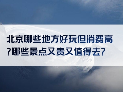 北京哪些地方好玩但消费高？哪些景点又贵又值得去？