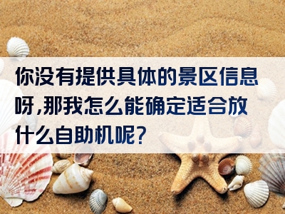 你没有提供具体的景区信息呀，那我怎么能确定适合放什么自助机呢？