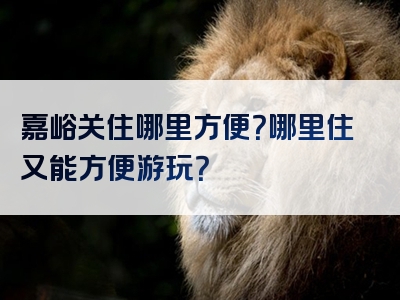 嘉峪关住哪里方便？哪里住又能方便游玩？
