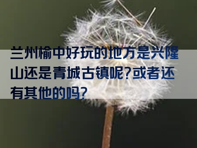 兰州榆中好玩的地方是兴隆山还是青城古镇呢？或者还有其他的吗？