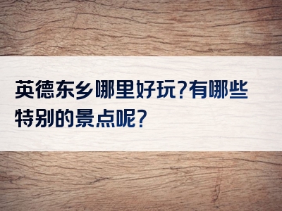 英德东乡哪里好玩？有哪些特别的景点呢？