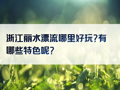 浙江丽水漂流哪里好玩？有哪些特色呢？