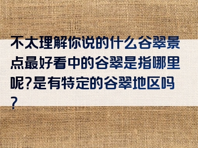 不太理解你说的什么谷翠景点最好看中的谷翠是指哪里呢？是有特定的谷翠地区吗？