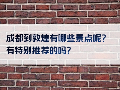 成都到敦煌有哪些景点呢？有特别推荐的吗？