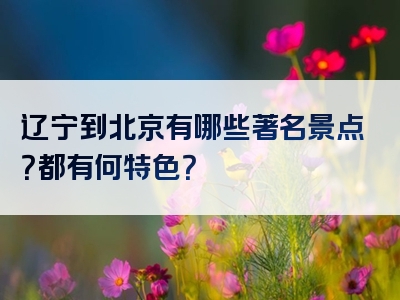辽宁到北京有哪些著名景点？都有何特色？