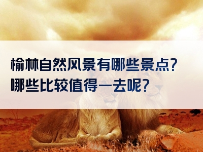 榆林自然风景有哪些景点？哪些比较值得一去呢？