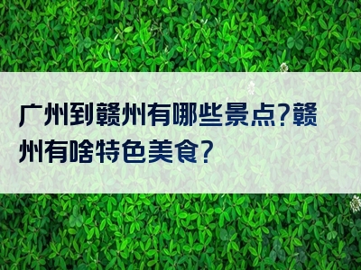 广州到赣州有哪些景点？赣州有啥特色美食？