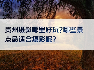 贵州摄影哪里好玩？哪些景点最适合摄影呢？